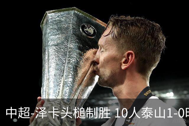 中超-泽卡头槌制胜 10人泰山1-0时隔11年再客胜海港