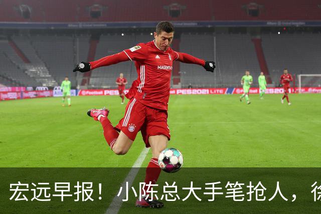 宏远早报！小陈总大手笔抢人，徐杰将拿顶薪，周鹏归队职务曝光！