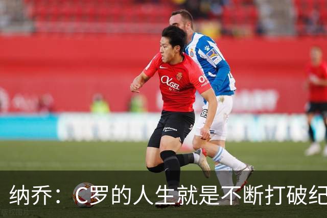 纳乔：C罗的人生就是不断打破纪录，完成千球里程碑前他绝不会停