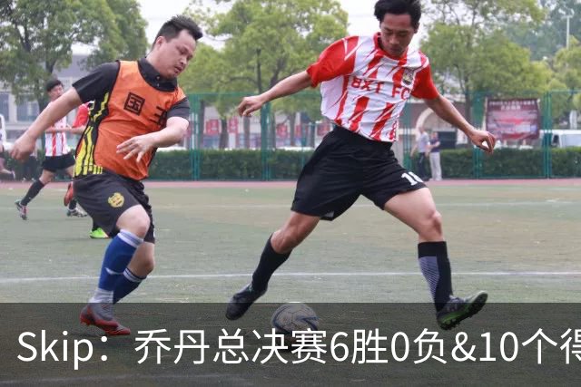 Skip：乔丹总决赛6胜0负&10个得分王 詹姆斯只是个虚假的持久GOAT